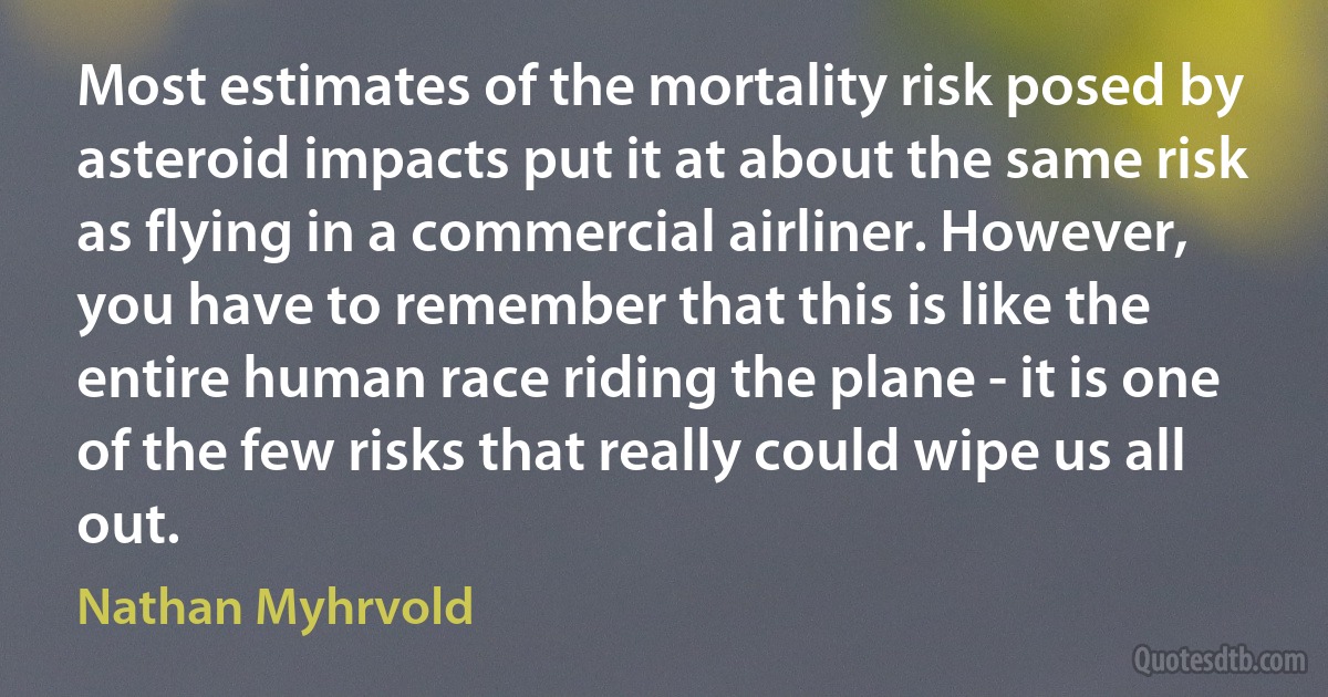 Most estimates of the mortality risk posed by asteroid impacts put it at about the same risk as flying in a commercial airliner. However, you have to remember that this is like the entire human race riding the plane - it is one of the few risks that really could wipe us all out. (Nathan Myhrvold)