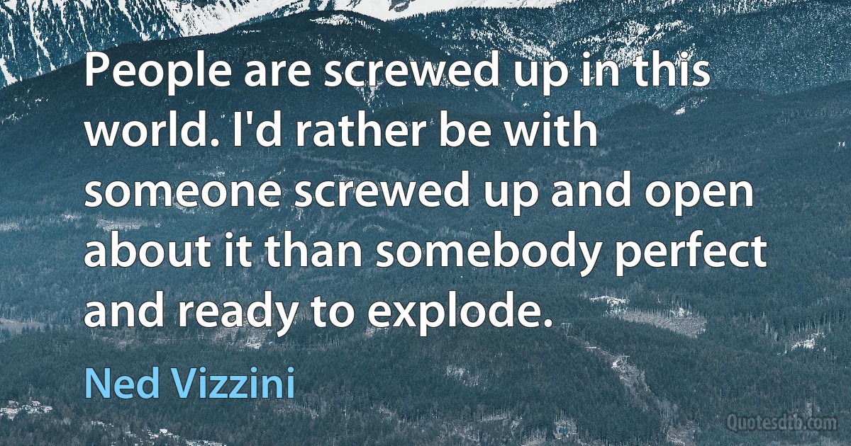 People are screwed up in this world. I'd rather be with someone screwed up and open about it than somebody perfect and ready to explode. (Ned Vizzini)