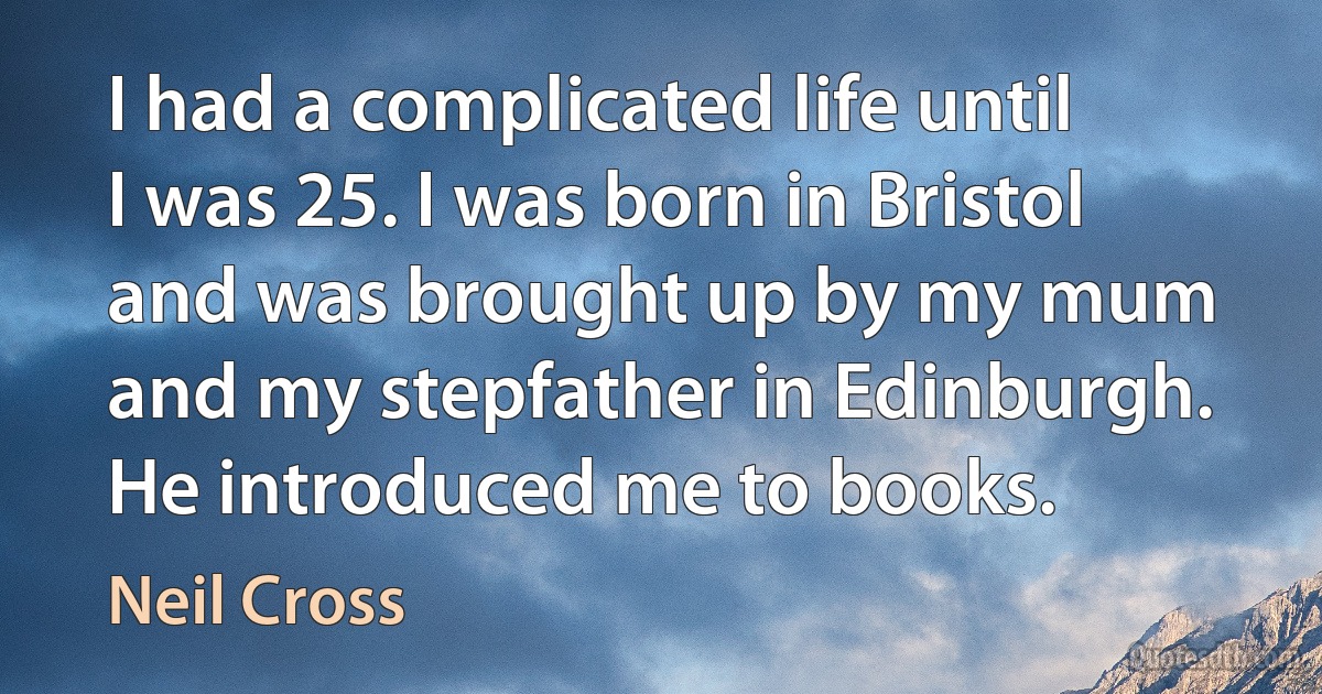 I had a complicated life until I was 25. I was born in Bristol and was brought up by my mum and my stepfather in Edinburgh. He introduced me to books. (Neil Cross)