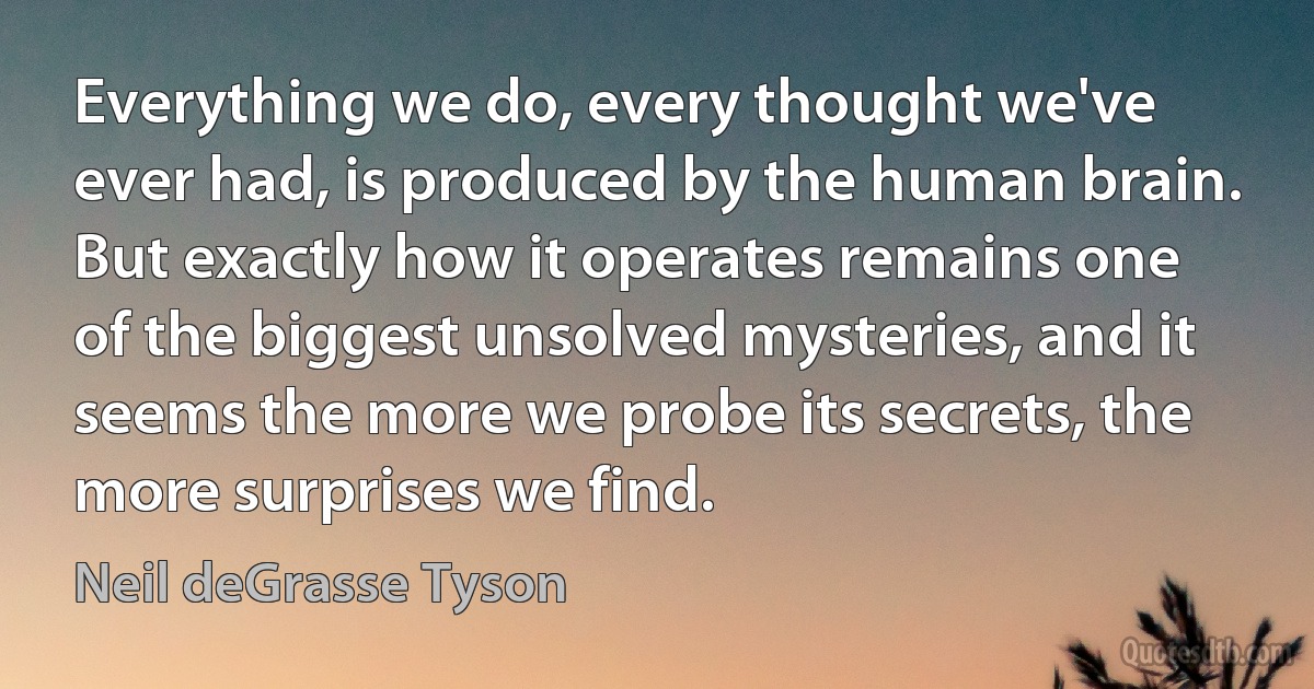 Everything we do, every thought we've ever had, is produced by the human brain. But exactly how it operates remains one of the biggest unsolved mysteries, and it seems the more we probe its secrets, the more surprises we find. (Neil deGrasse Tyson)