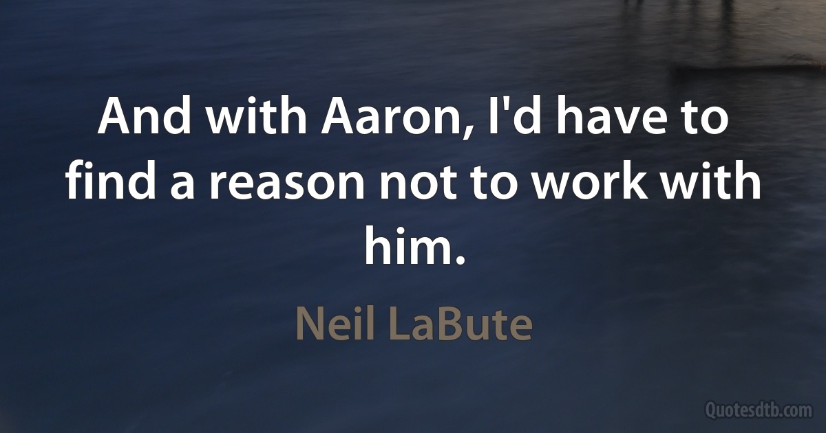 And with Aaron, I'd have to find a reason not to work with him. (Neil LaBute)