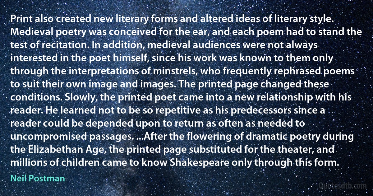 Print also created new literary forms and altered ideas of literary style. Medieval poetry was conceived for the ear, and each poem had to stand the test of recitation. In addition, medieval audiences were not always interested in the poet himself, since his work was known to them only through the interpretations of minstrels, who frequently rephrased poems to suit their own image and images. The printed page changed these conditions. Slowly, the printed poet came into a new relationship with his reader. He learned not to be so repetitive as his predecessors since a reader could be depended upon to return as often as needed to uncompromised passages. ...After the flowering of dramatic poetry during the Elizabethan Age, the printed page substituted for the theater, and millions of children came to know Shakespeare only through this form. (Neil Postman)