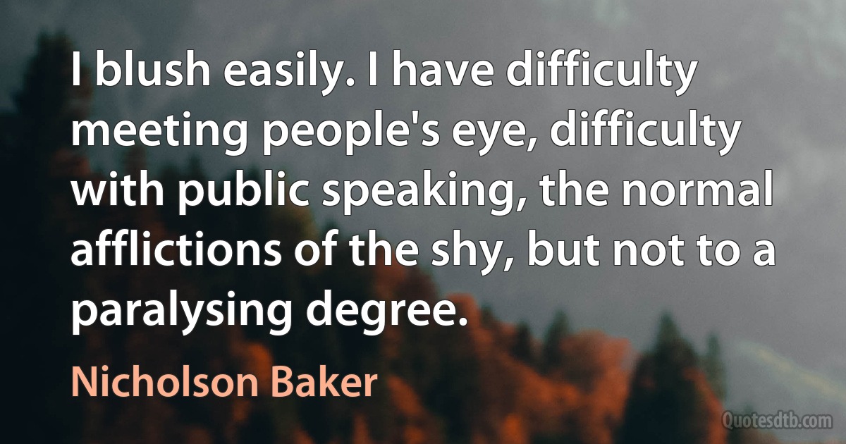 I blush easily. I have difficulty meeting people's eye, difficulty with public speaking, the normal afflictions of the shy, but not to a paralysing degree. (Nicholson Baker)