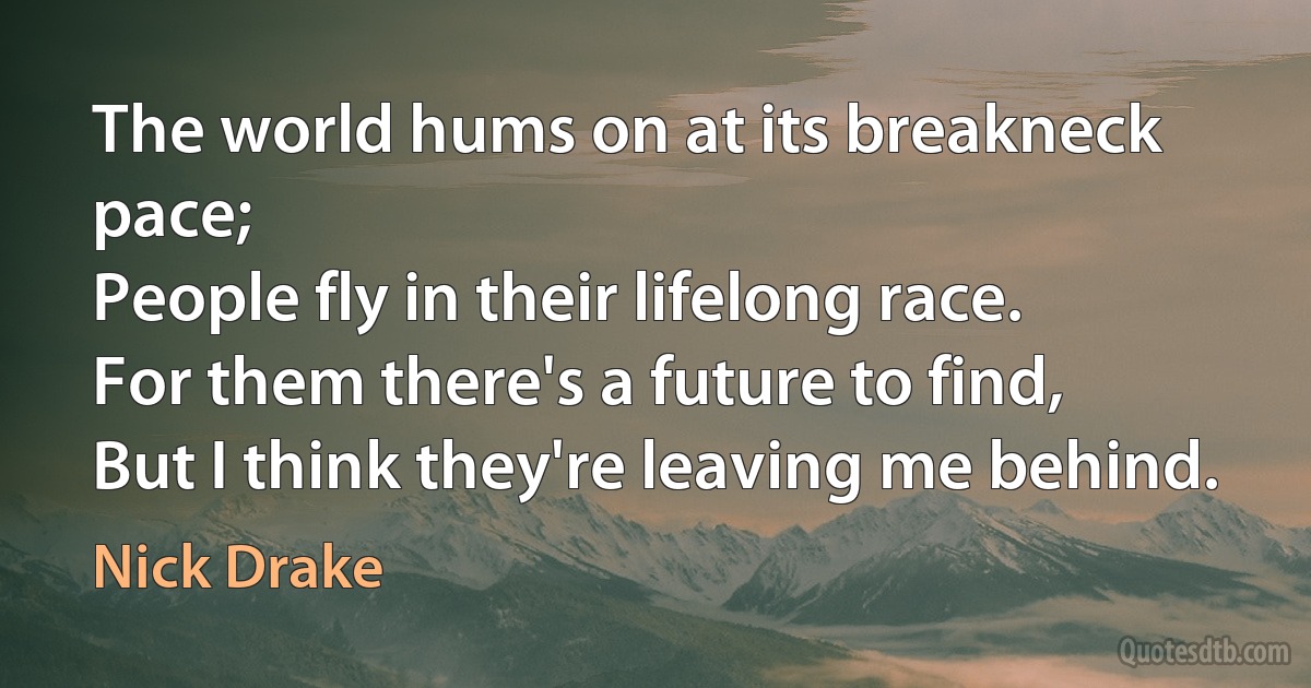 The world hums on at its breakneck pace;
People fly in their lifelong race.
For them there's a future to find,
But I think they're leaving me behind. (Nick Drake)