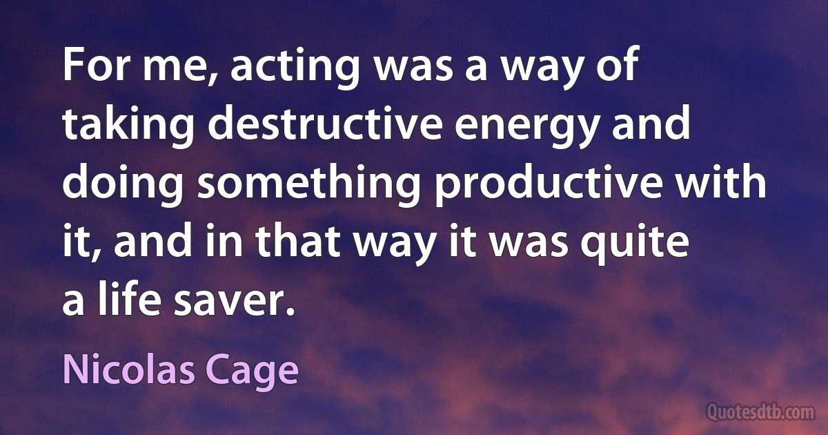 For me, acting was a way of taking destructive energy and doing something productive with it, and in that way it was quite a life saver. (Nicolas Cage)