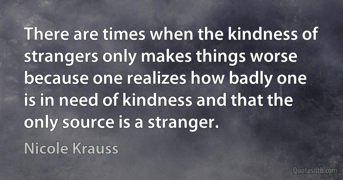 There are times when the kindness of strangers only makes things worse because one realizes how badly one is in need of kindness and that the only source is a stranger. (Nicole Krauss)