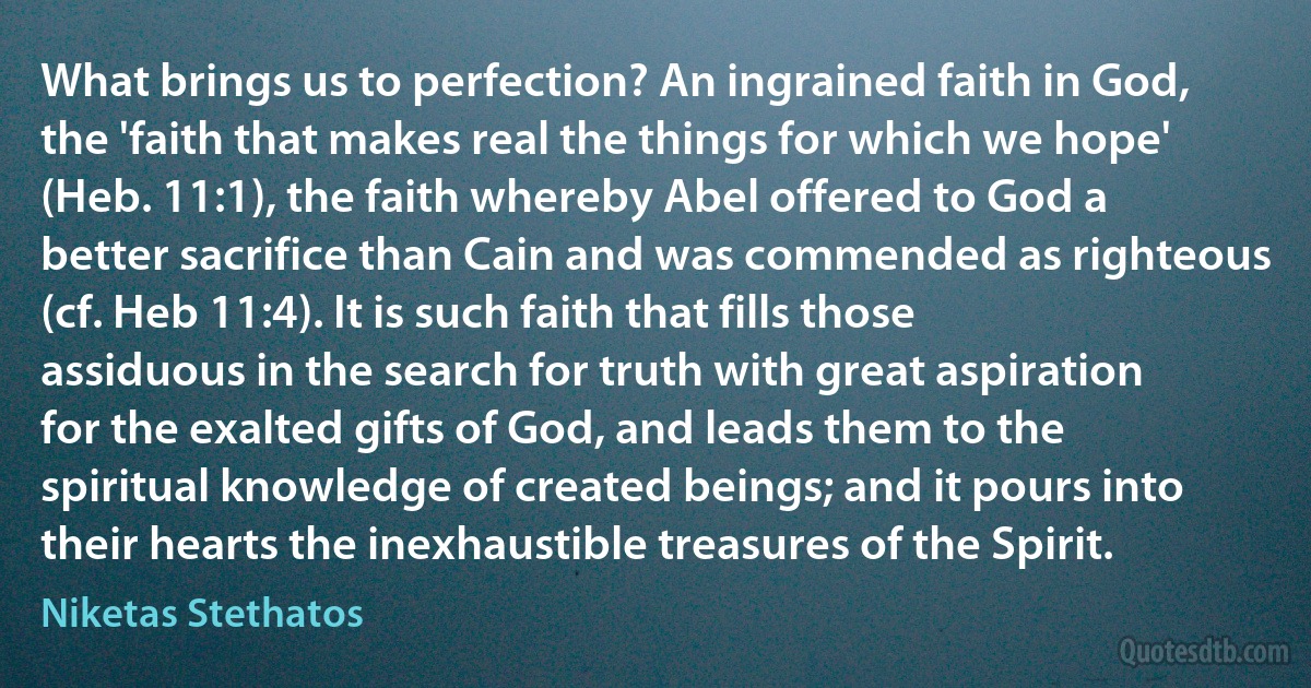 What brings us to perfection? An ingrained faith in God, the 'faith that makes real the things for which we hope' (Heb. 11:1), the faith whereby Abel offered to God a better sacrifice than Cain and was commended as righteous (cf. Heb 11:4). It is such faith that fills those assiduous in the search for truth with great aspiration for the exalted gifts of God, and leads them to the spiritual knowledge of created beings; and it pours into their hearts the inexhaustible treasures of the Spirit. (Niketas Stethatos)