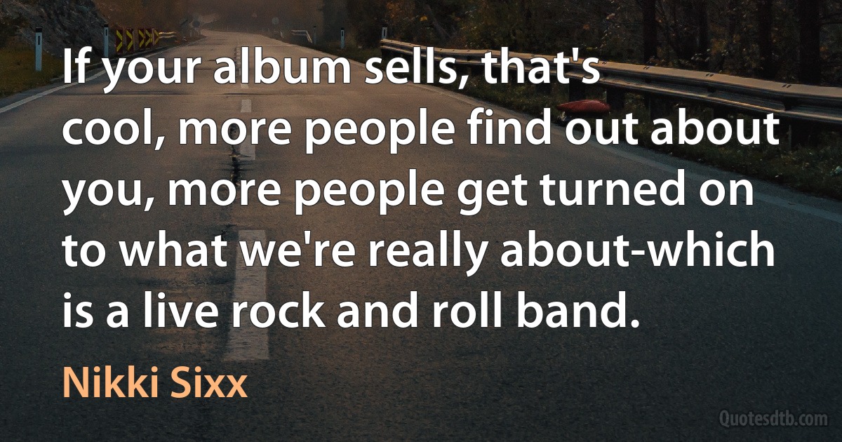 If your album sells, that's cool, more people find out about you, more people get turned on to what we're really about-which is a live rock and roll band. (Nikki Sixx)