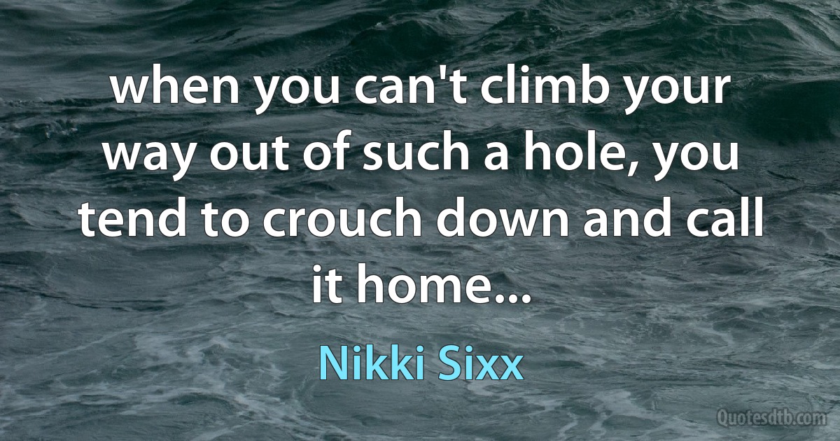 when you can't climb your way out of such a hole, you tend to crouch down and call it home... (Nikki Sixx)