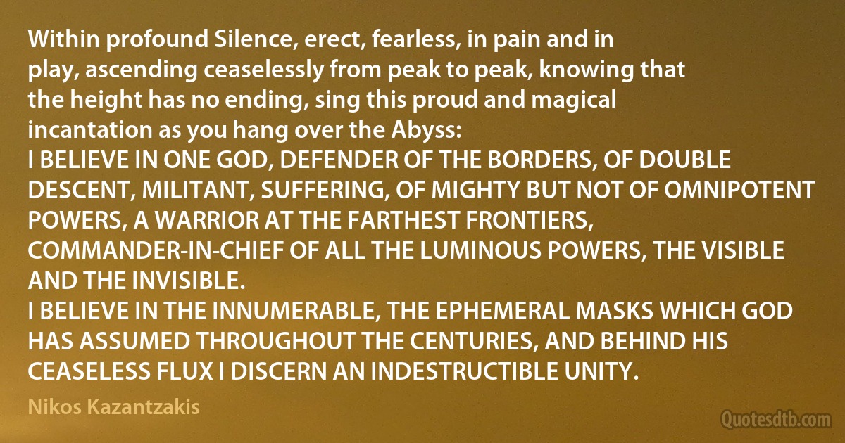 Within profound Silence, erect, fearless, in pain and in play, ascending ceaselessly from peak to peak, knowing that the height has no ending, sing this proud and magical incantation as you hang over the Abyss:
I BELIEVE IN ONE GOD, DEFENDER OF THE BORDERS, OF DOUBLE DESCENT, MILITANT, SUFFERING, OF MIGHTY BUT NOT OF OMNIPOTENT POWERS, A WARRIOR AT THE FARTHEST FRONTIERS, COMMANDER-IN-CHIEF OF ALL THE LUMINOUS POWERS, THE VISIBLE AND THE INVISIBLE.
I BELIEVE IN THE INNUMERABLE, THE EPHEMERAL MASKS WHICH GOD HAS ASSUMED THROUGHOUT THE CENTURIES, AND BEHIND HIS CEASELESS FLUX I DISCERN AN INDESTRUCTIBLE UNITY. (Nikos Kazantzakis)