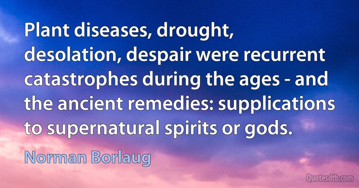 Plant diseases, drought, desolation, despair were recurrent catastrophes during the ages - and the ancient remedies: supplications to supernatural spirits or gods. (Norman Borlaug)