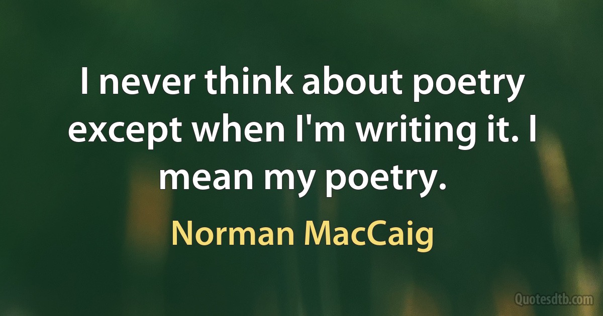 I never think about poetry except when I'm writing it. I mean my poetry. (Norman MacCaig)