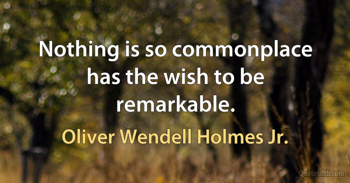 Nothing is so commonplace has the wish to be remarkable. (Oliver Wendell Holmes Jr.)