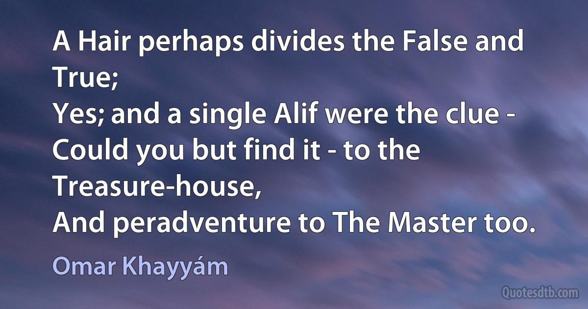 A Hair perhaps divides the False and True;
Yes; and a single Alif were the clue -
Could you but find it - to the Treasure-house,
And peradventure to The Master too. (Omar Khayyám)