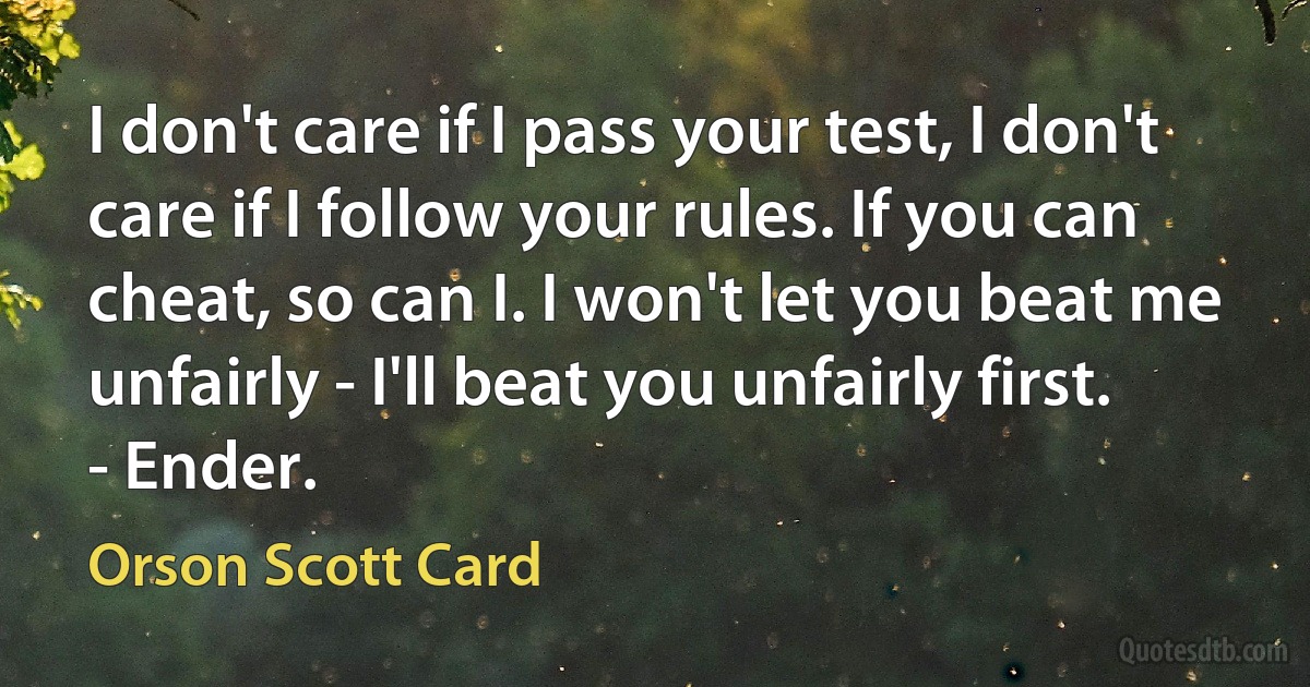 I don't care if I pass your test, I don't care if I follow your rules. If you can cheat, so can I. I won't let you beat me unfairly - I'll beat you unfairly first.
- Ender. (Orson Scott Card)