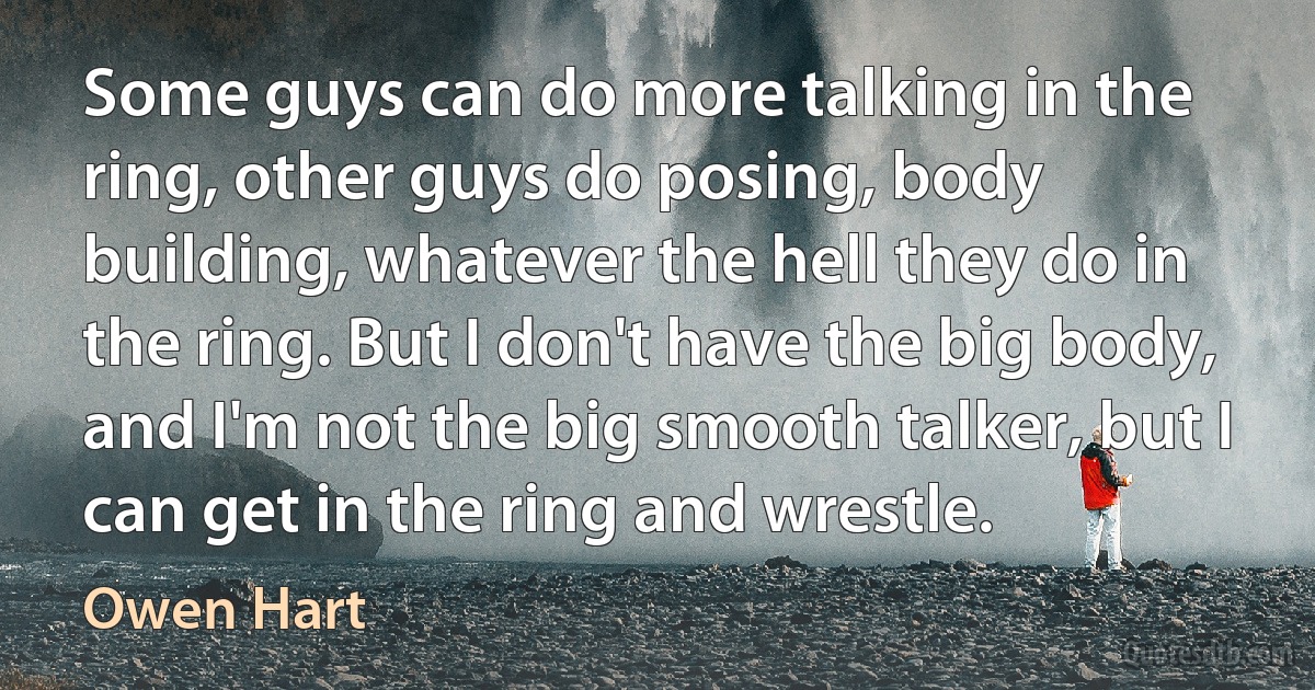 Some guys can do more talking in the ring, other guys do posing, body building, whatever the hell they do in the ring. But I don't have the big body, and I'm not the big smooth talker, but I can get in the ring and wrestle. (Owen Hart)