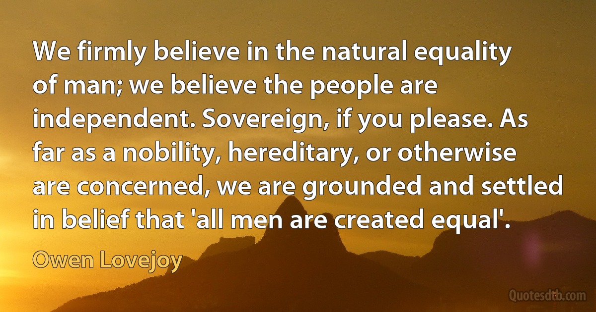 We firmly believe in the natural equality of man; we believe the people are independent. Sovereign, if you please. As far as a nobility, hereditary, or otherwise are concerned, we are grounded and settled in belief that 'all men are created equal'. (Owen Lovejoy)