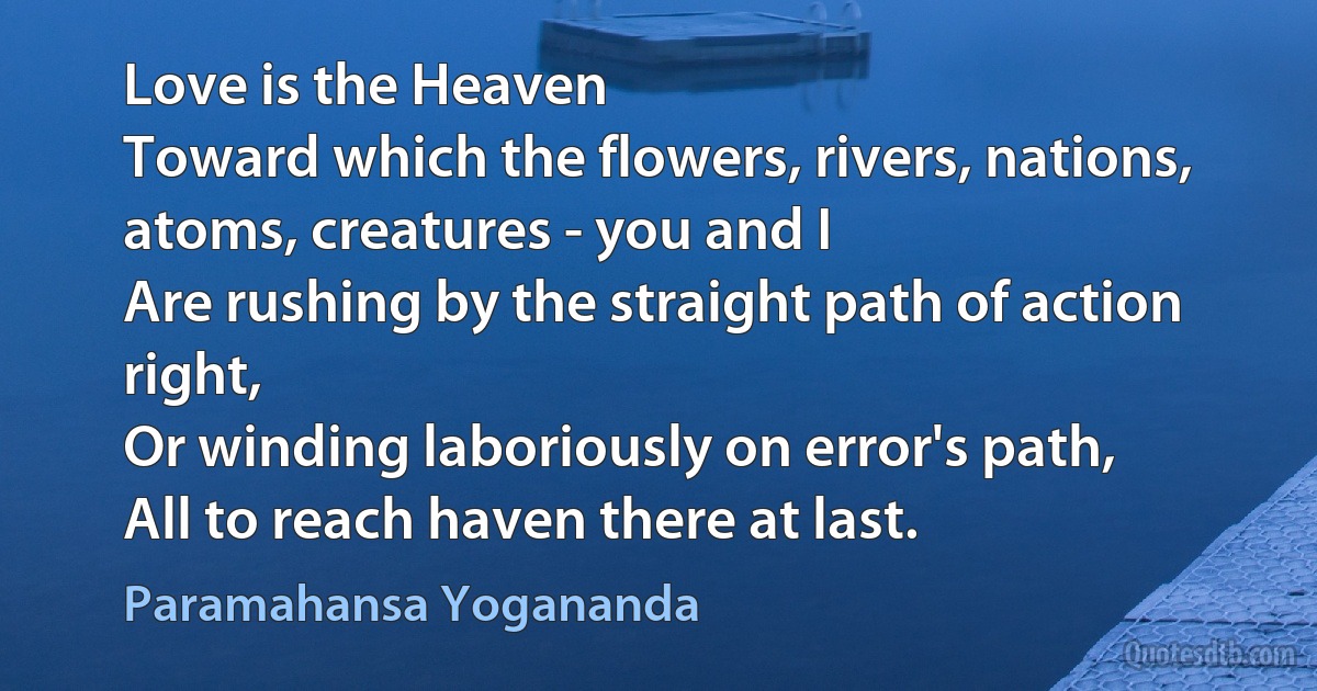 Love is the Heaven
Toward which the flowers, rivers, nations, atoms, creatures - you and I
Are rushing by the straight path of action right,
Or winding laboriously on error's path,
All to reach haven there at last. (Paramahansa Yogananda)