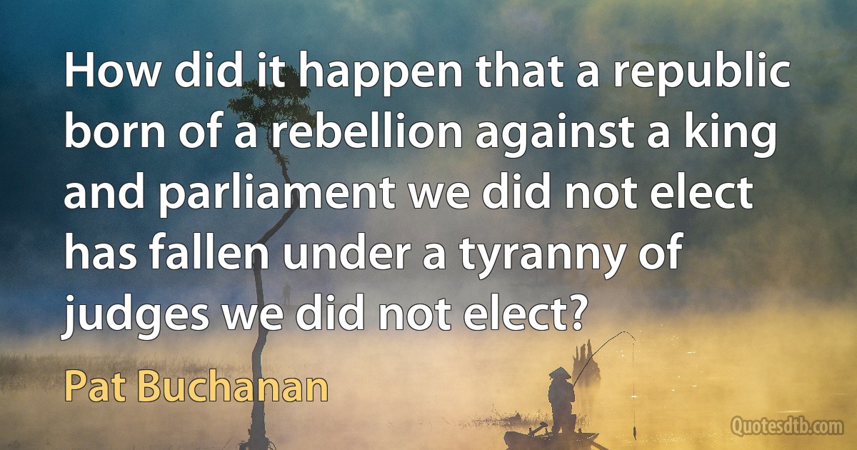 How did it happen that a republic born of a rebellion against a king and parliament we did not elect has fallen under a tyranny of judges we did not elect? (Pat Buchanan)