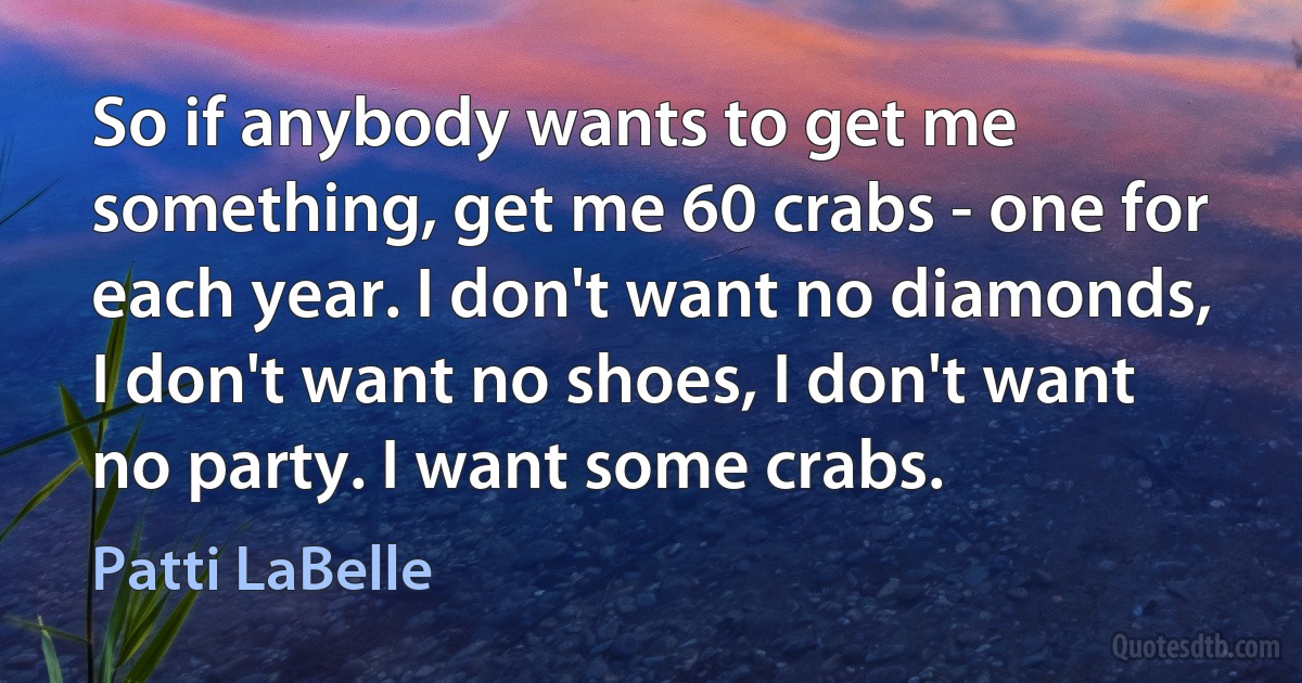 So if anybody wants to get me something, get me 60 crabs - one for each year. I don't want no diamonds, I don't want no shoes, I don't want no party. I want some crabs. (Patti LaBelle)