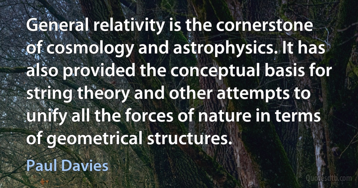 General relativity is the cornerstone of cosmology and astrophysics. It has also provided the conceptual basis for string theory and other attempts to unify all the forces of nature in terms of geometrical structures. (Paul Davies)