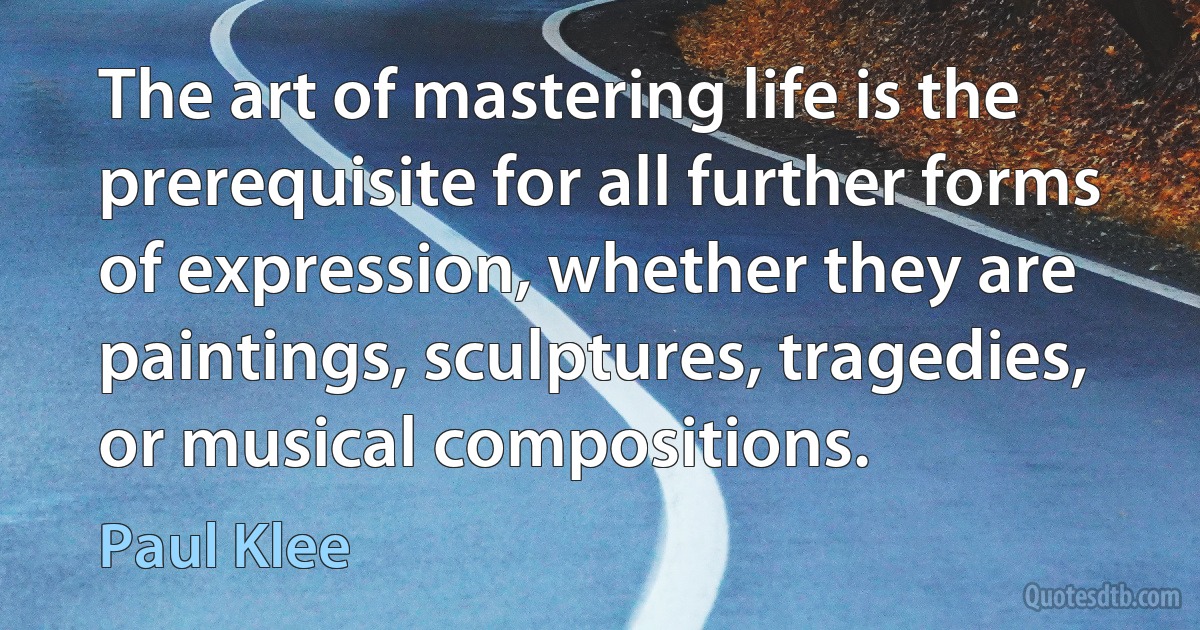 The art of mastering life is the prerequisite for all further forms of expression, whether they are paintings, sculptures, tragedies, or musical compositions. (Paul Klee)