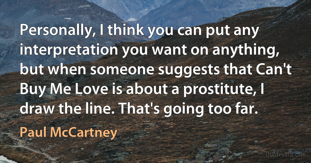 Personally, I think you can put any interpretation you want on anything, but when someone suggests that Can't Buy Me Love is about a prostitute, I draw the line. That's going too far. (Paul McCartney)