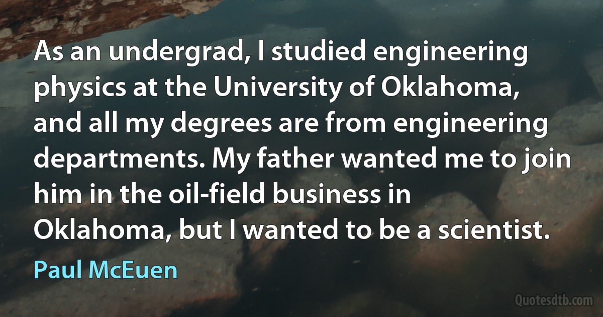 As an undergrad, I studied engineering physics at the University of Oklahoma, and all my degrees are from engineering departments. My father wanted me to join him in the oil-field business in Oklahoma, but I wanted to be a scientist. (Paul McEuen)