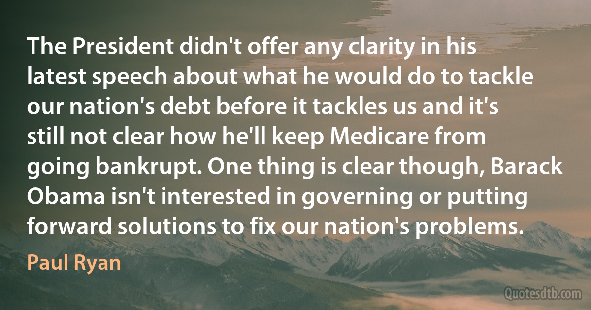 The President didn't offer any clarity in his latest speech about what he would do to tackle our nation's debt before it tackles us and it's still not clear how he'll keep Medicare from going bankrupt. One thing is clear though, Barack Obama isn't interested in governing or putting forward solutions to fix our nation's problems. (Paul Ryan)