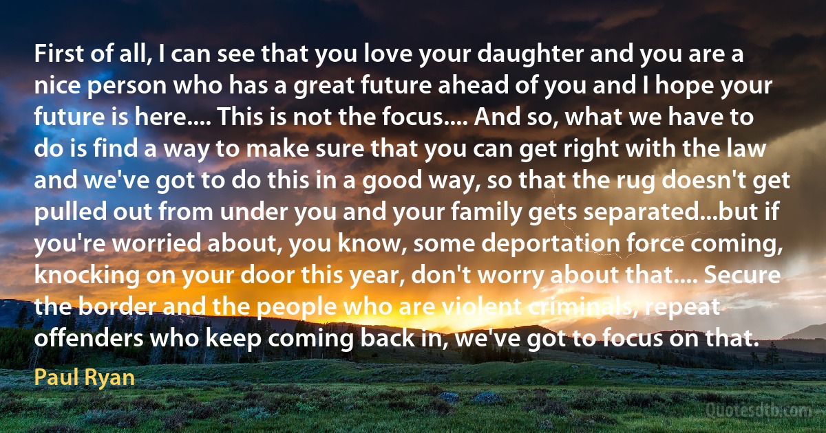 First of all, I can see that you love your daughter and you are a nice person who has a great future ahead of you and I hope your future is here.... This is not the focus.... And so, what we have to do is find a way to make sure that you can get right with the law and we've got to do this in a good way, so that the rug doesn't get pulled out from under you and your family gets separated...but if you're worried about, you know, some deportation force coming, knocking on your door this year, don't worry about that.... Secure the border and the people who are violent criminals, repeat offenders who keep coming back in, we've got to focus on that. (Paul Ryan)