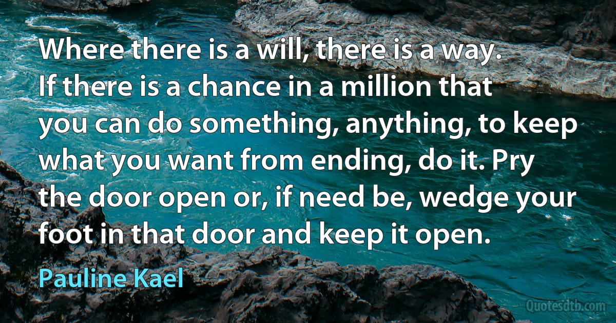 Where there is a will, there is a way. If there is a chance in a million that you can do something, anything, to keep what you want from ending, do it. Pry the door open or, if need be, wedge your foot in that door and keep it open. (Pauline Kael)