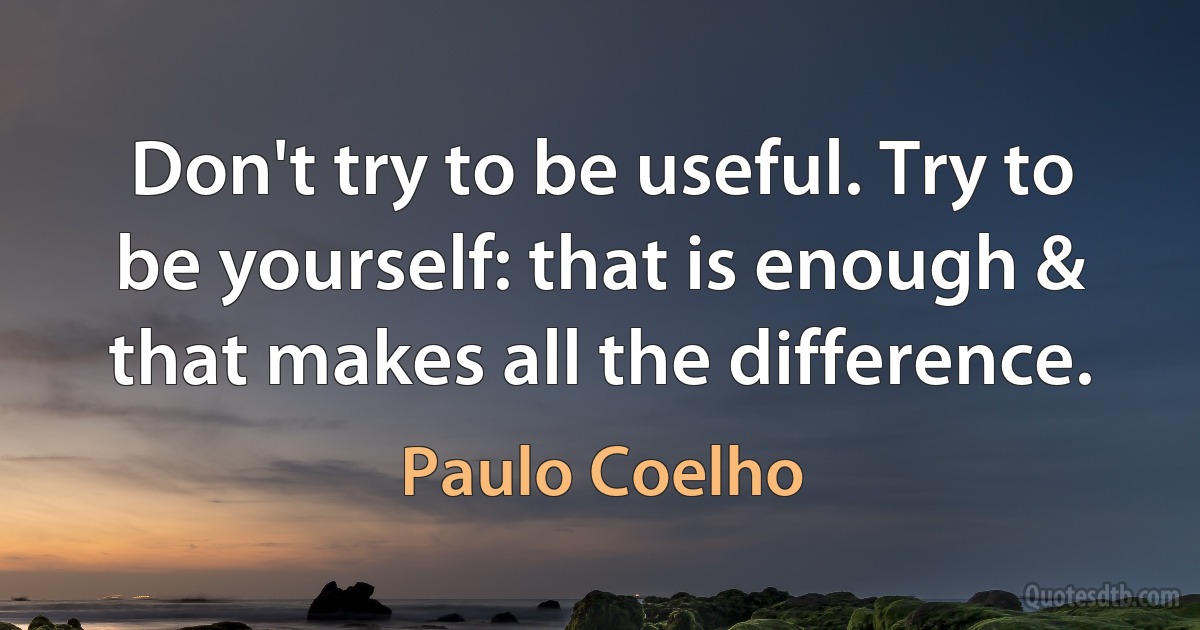 Don't try to be useful. Try to be yourself: that is enough & that makes all the difference. (Paulo Coelho)