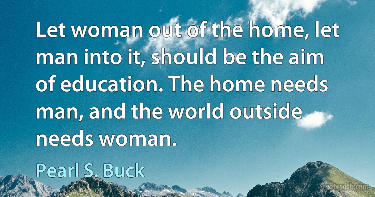 Let woman out of the home, let man into it, should be the aim of education. The home needs man, and the world outside needs woman. (Pearl S. Buck)