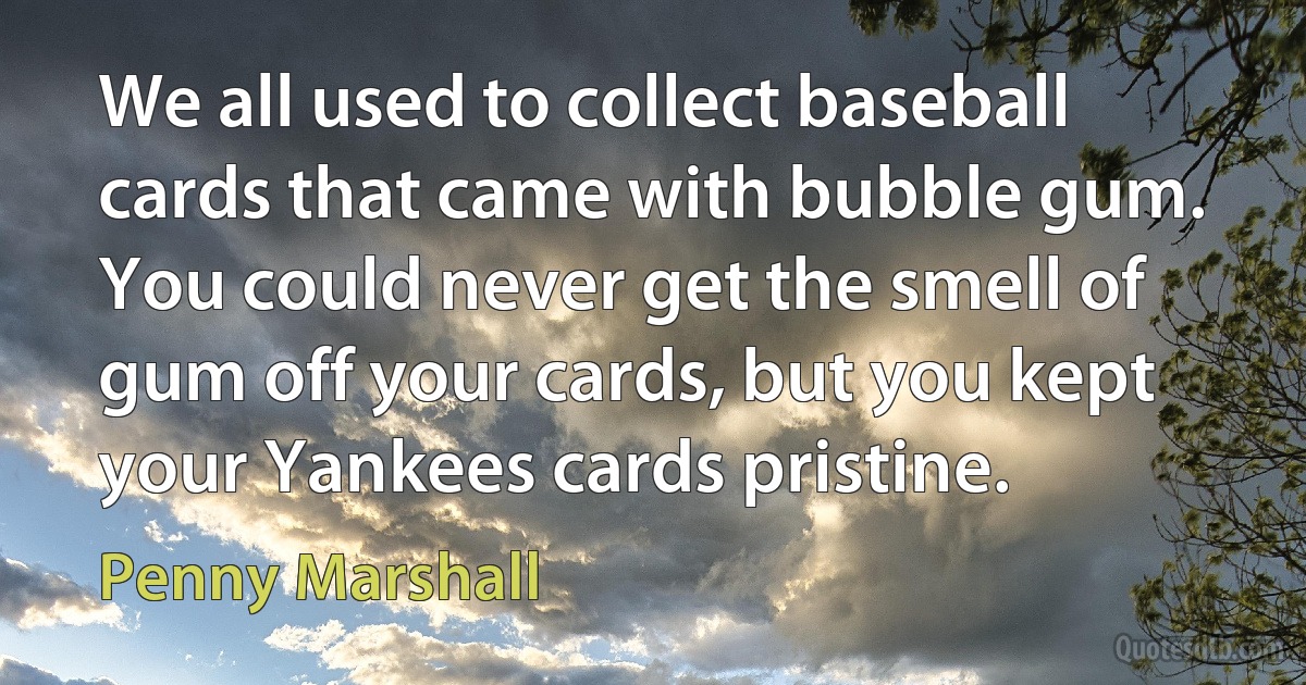 We all used to collect baseball cards that came with bubble gum. You could never get the smell of gum off your cards, but you kept your Yankees cards pristine. (Penny Marshall)