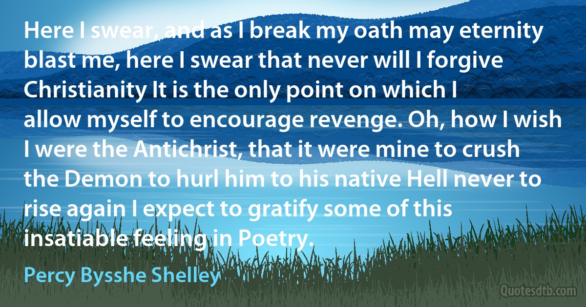 Here I swear, and as I break my oath may eternity blast me, here I swear that never will I forgive Christianity It is the only point on which I allow myself to encourage revenge. Oh, how I wish I were the Antichrist, that it were mine to crush the Demon to hurl him to his native Hell never to rise again I expect to gratify some of this insatiable feeling in Poetry. (Percy Bysshe Shelley)