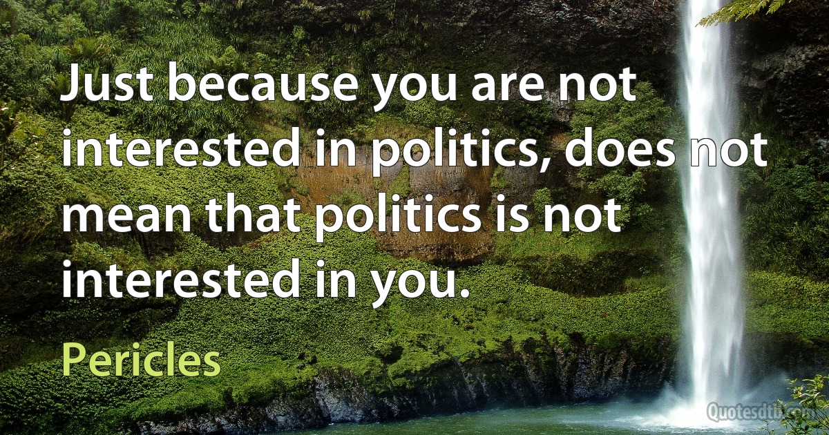 Just because you are not interested in politics, does not mean that politics is not interested in you. (Pericles)