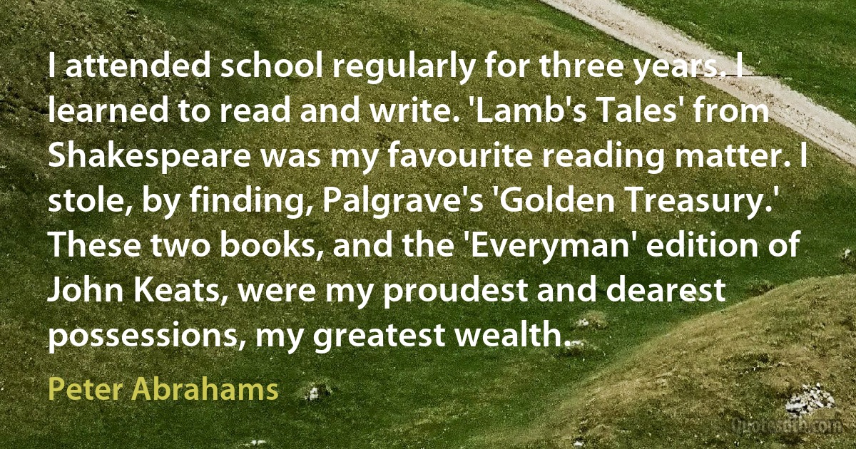 I attended school regularly for three years. I learned to read and write. 'Lamb's Tales' from Shakespeare was my favourite reading matter. I stole, by finding, Palgrave's 'Golden Treasury.' These two books, and the 'Everyman' edition of John Keats, were my proudest and dearest possessions, my greatest wealth. (Peter Abrahams)