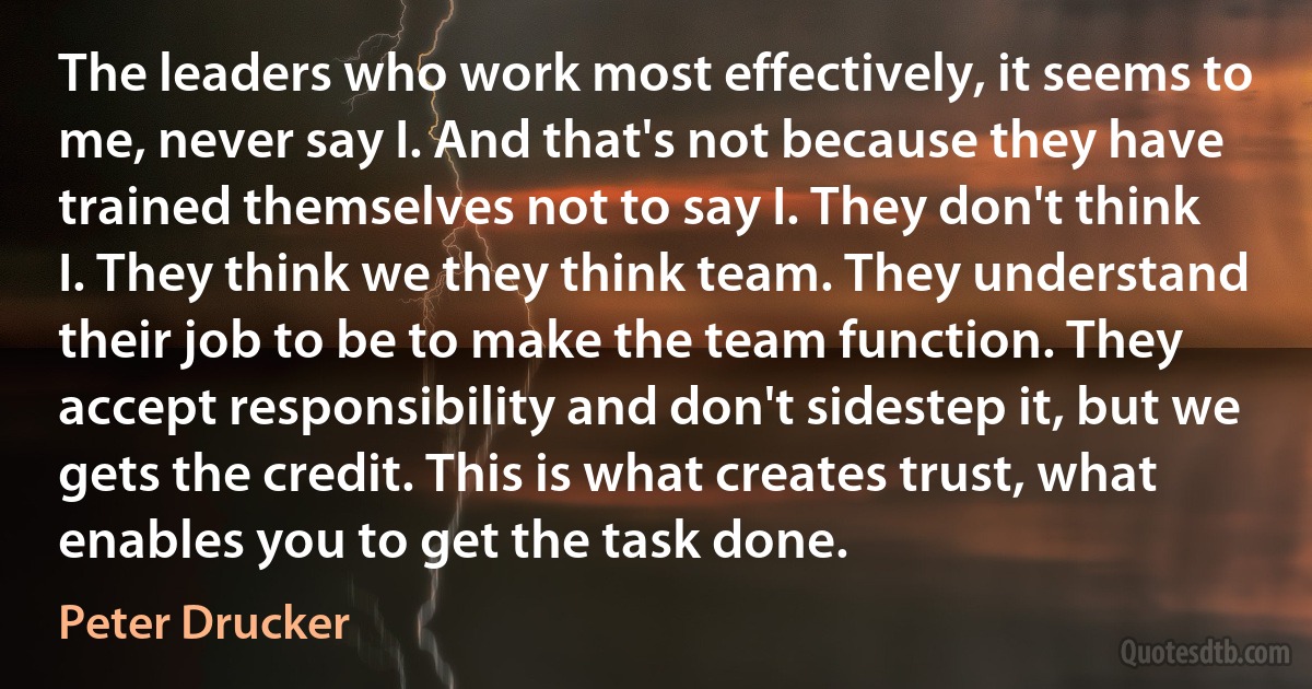 The leaders who work most effectively, it seems to me, never say I. And that's not because they have trained themselves not to say I. They don't think I. They think we they think team. They understand their job to be to make the team function. They accept responsibility and don't sidestep it, but we gets the credit. This is what creates trust, what enables you to get the task done. (Peter Drucker)