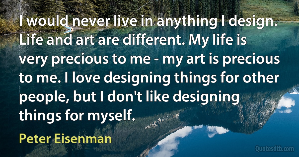 I would never live in anything I design. Life and art are different. My life is very precious to me - my art is precious to me. I love designing things for other people, but I don't like designing things for myself. (Peter Eisenman)