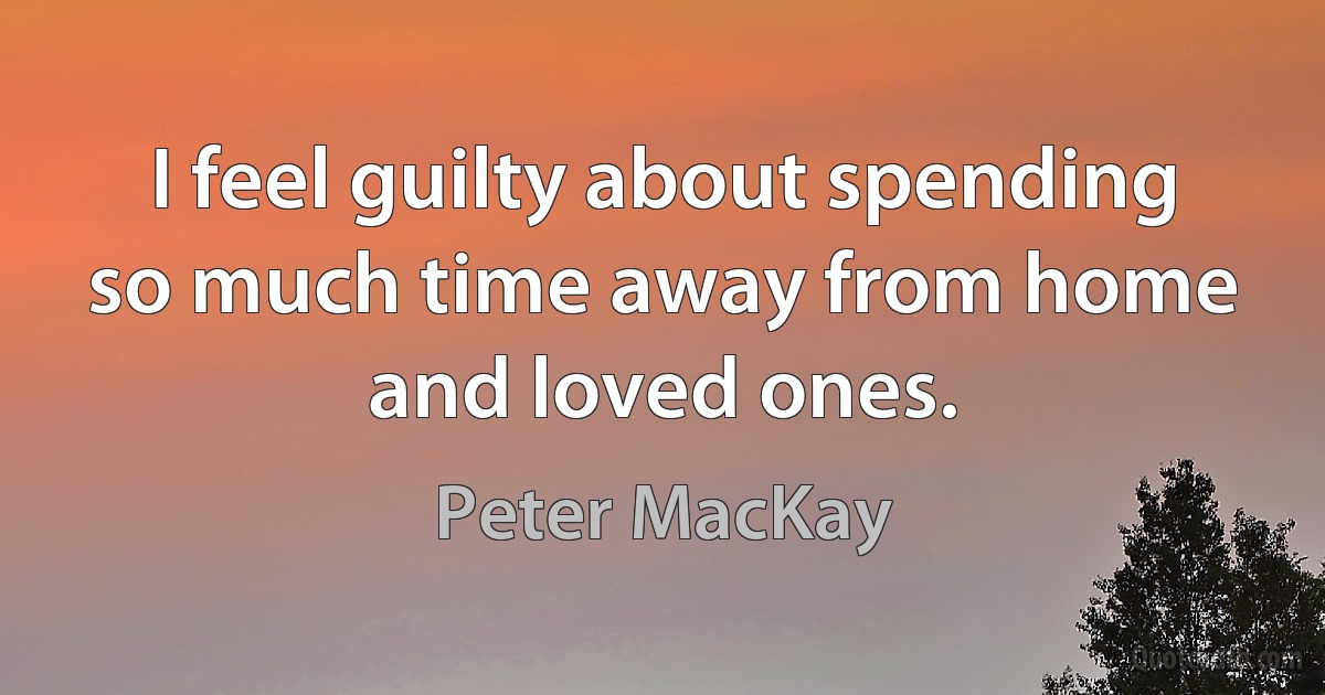 I feel guilty about spending so much time away from home and loved ones. (Peter MacKay)