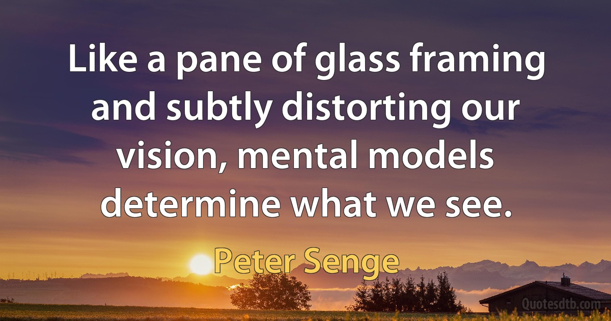 Like a pane of glass framing and subtly distorting our vision, mental models determine what we see. (Peter Senge)