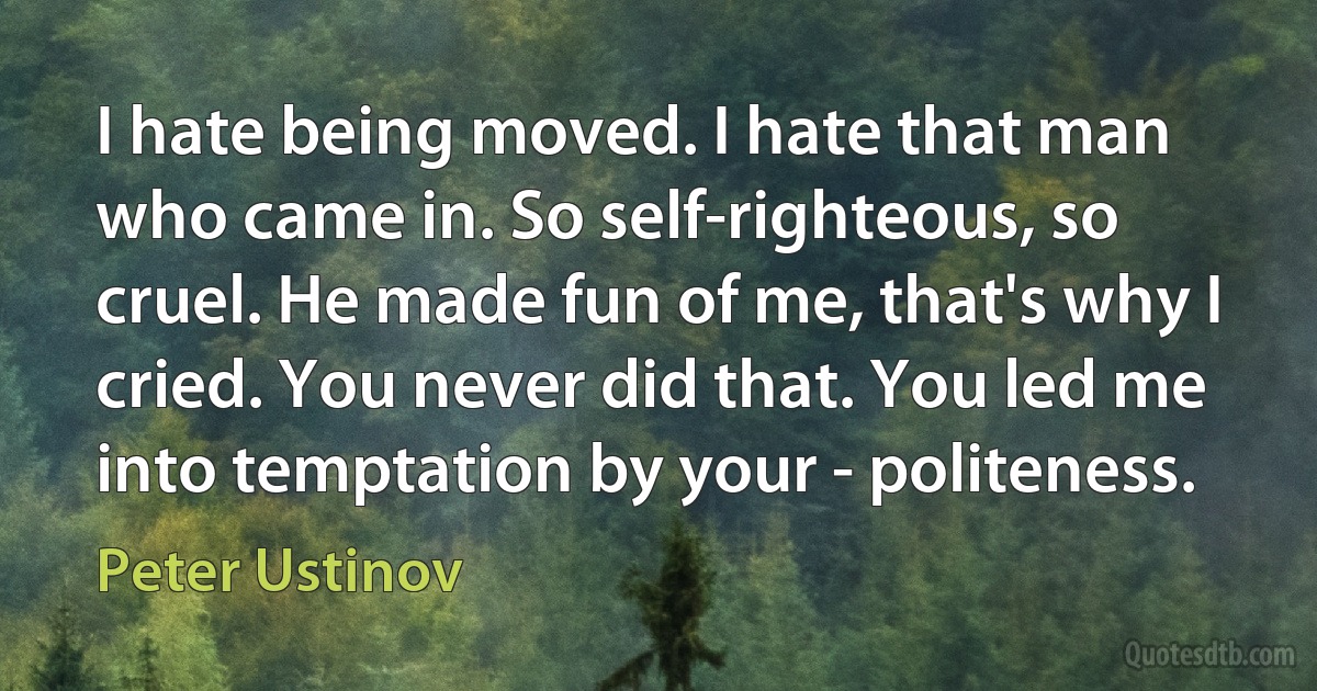 I hate being moved. I hate that man who came in. So self-righteous, so cruel. He made fun of me, that's why I cried. You never did that. You led me into temptation by your - politeness. (Peter Ustinov)