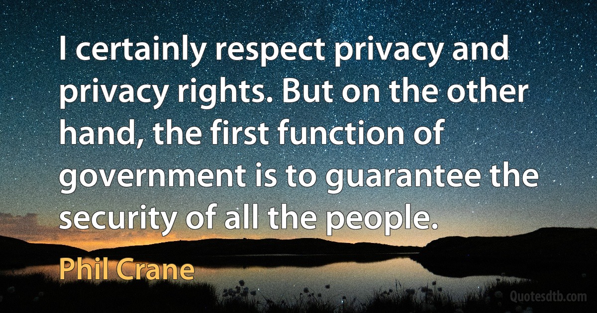 I certainly respect privacy and privacy rights. But on the other hand, the first function of government is to guarantee the security of all the people. (Phil Crane)