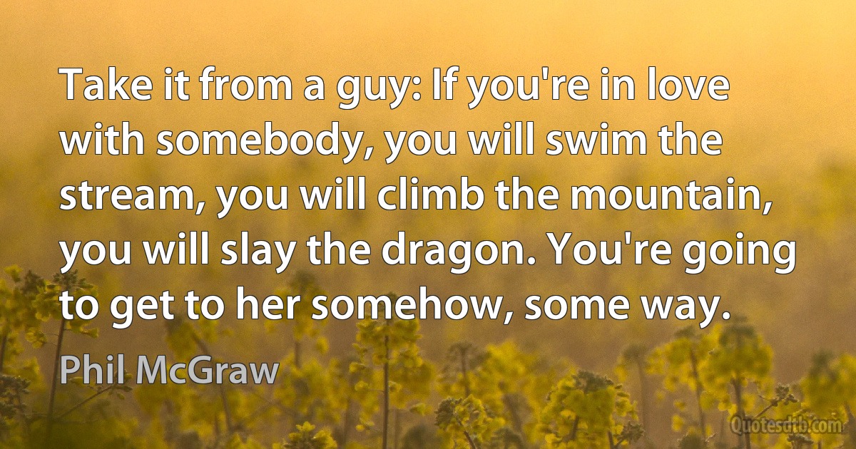 Take it from a guy: If you're in love with somebody, you will swim the stream, you will climb the mountain, you will slay the dragon. You're going to get to her somehow, some way. (Phil McGraw)