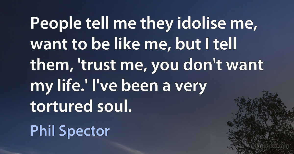 People tell me they idolise me, want to be like me, but I tell them, 'trust me, you don't want my life.' I've been a very tortured soul. (Phil Spector)