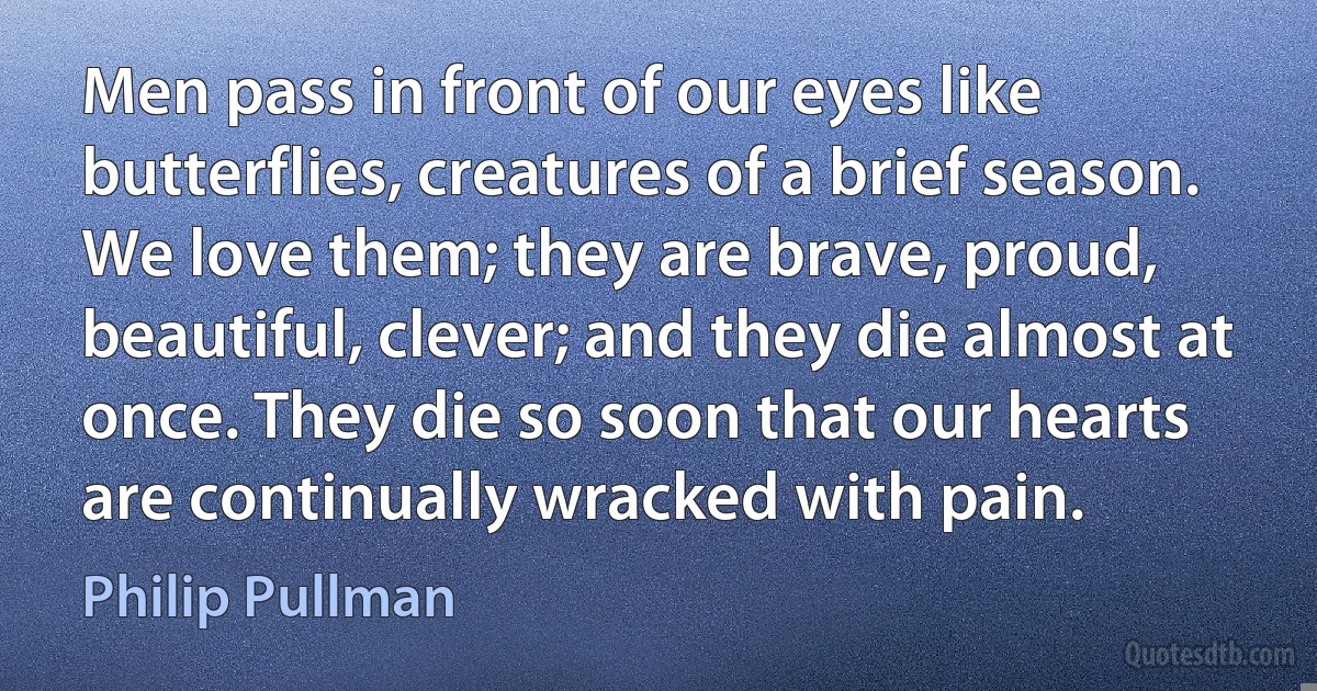 Men pass in front of our eyes like butterflies, creatures of a brief season. We love them; they are brave, proud, beautiful, clever; and they die almost at once. They die so soon that our hearts are continually wracked with pain. (Philip Pullman)