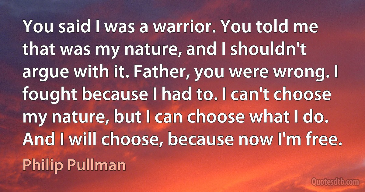 You said I was a warrior. You told me that was my nature, and I shouldn't argue with it. Father, you were wrong. I fought because I had to. I can't choose my nature, but I can choose what I do. And I will choose, because now I'm free. (Philip Pullman)