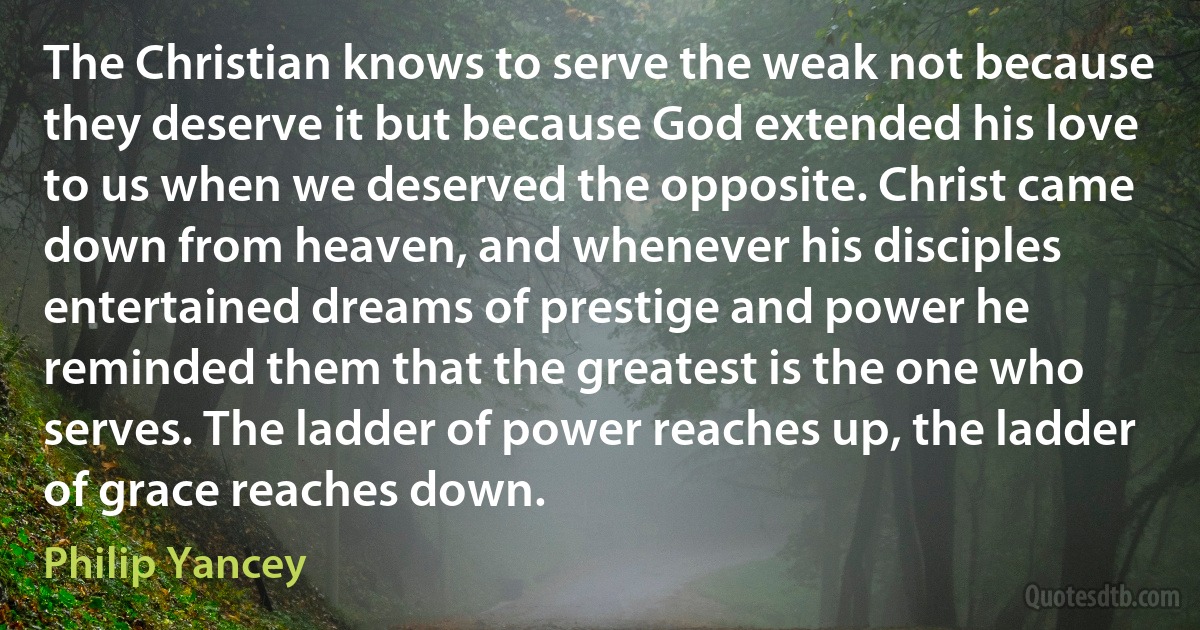 The Christian knows to serve the weak not because they deserve it but because God extended his love to us when we deserved the opposite. Christ came down from heaven, and whenever his disciples entertained dreams of prestige and power he reminded them that the greatest is the one who serves. The ladder of power reaches up, the ladder of grace reaches down. (Philip Yancey)