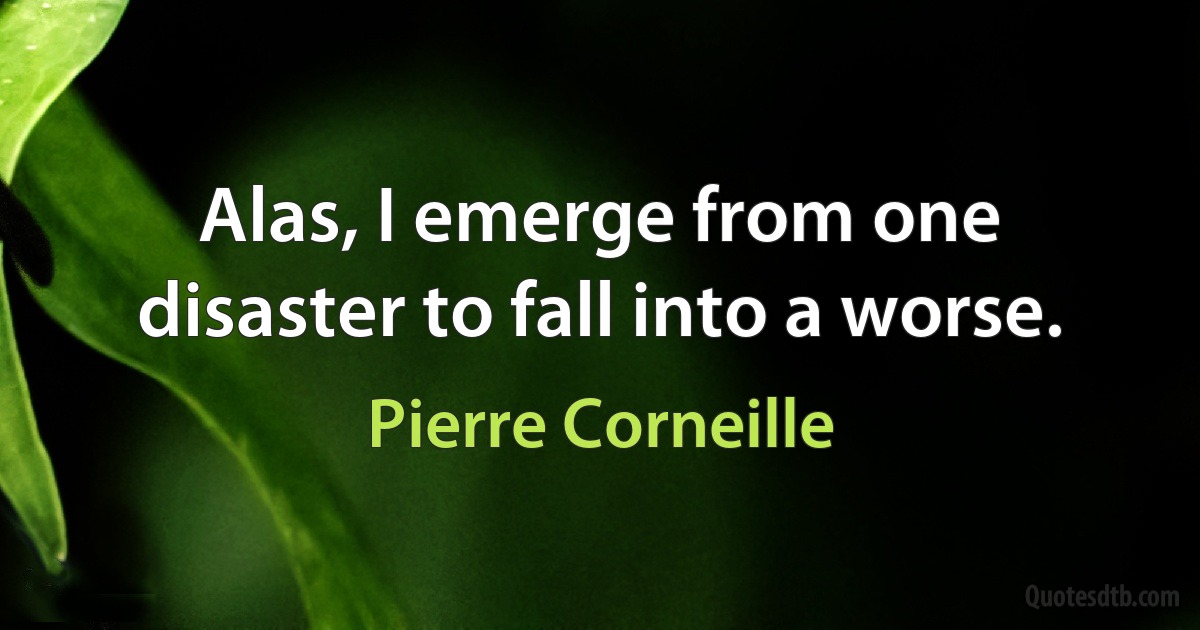 Alas, I emerge from one disaster to fall into a worse. (Pierre Corneille)