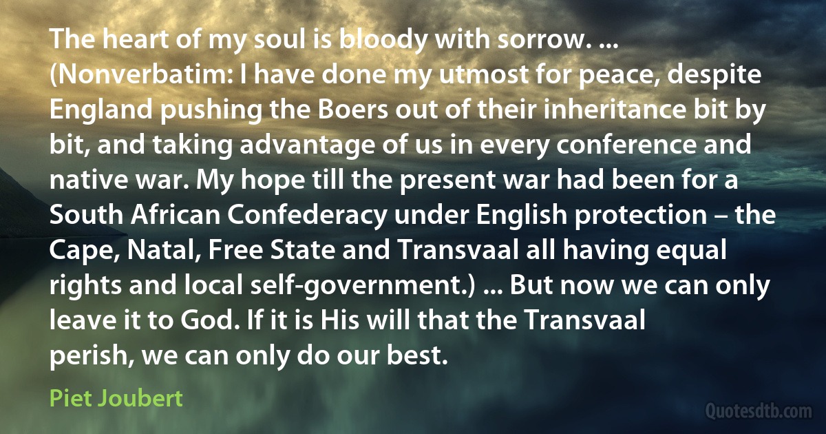 The heart of my soul is bloody with sorrow. ... (Nonverbatim: I have done my utmost for peace, despite England pushing the Boers out of their inheritance bit by bit, and taking advantage of us in every conference and native war. My hope till the present war had been for a South African Confederacy under English protection – the Cape, Natal, Free State and Transvaal all having equal rights and local self-government.) ... But now we can only leave it to God. If it is His will that the Transvaal perish, we can only do our best. (Piet Joubert)